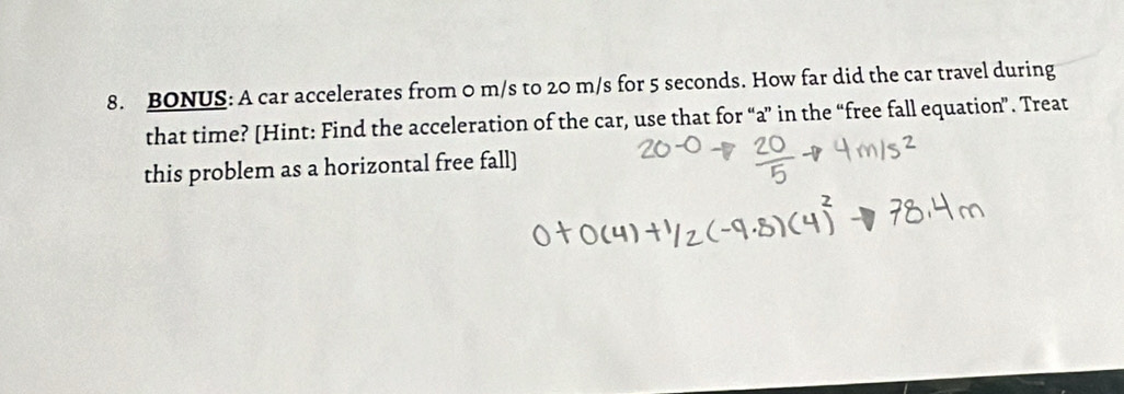 BONUS: A car accelerates from 0 m/s to 20 m/s for 5 seconds. How far did the car travel during 
that time? [Hint: Find the acceleration of the car, use that for “a” in the “free fall equation”. Treat 
this problem as a horizontal free fall]