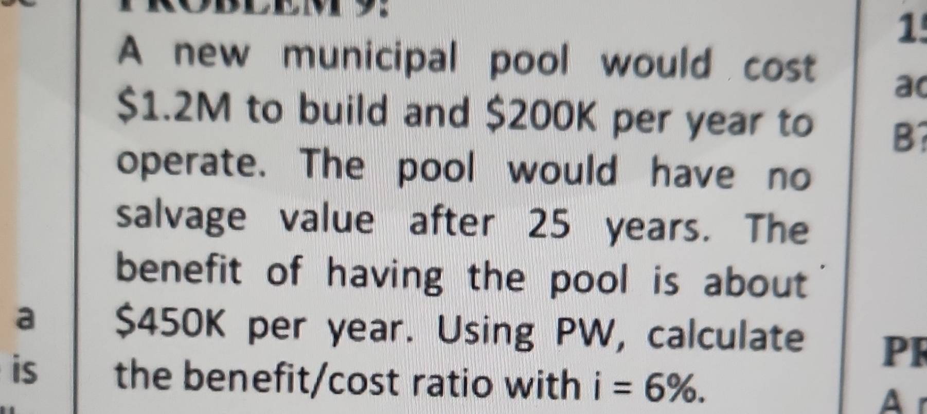 A new municipal pool would cost 
ao
$1.2M to build and $200K per year to 
B? 
operate. The pool would have no 
salvage value after 25 years. The 
benefit of having the pool is about 
a
$450K per year. Using PW, calculate 
is 
PF 
the benefit/cost ratio with i=6%. 
A r