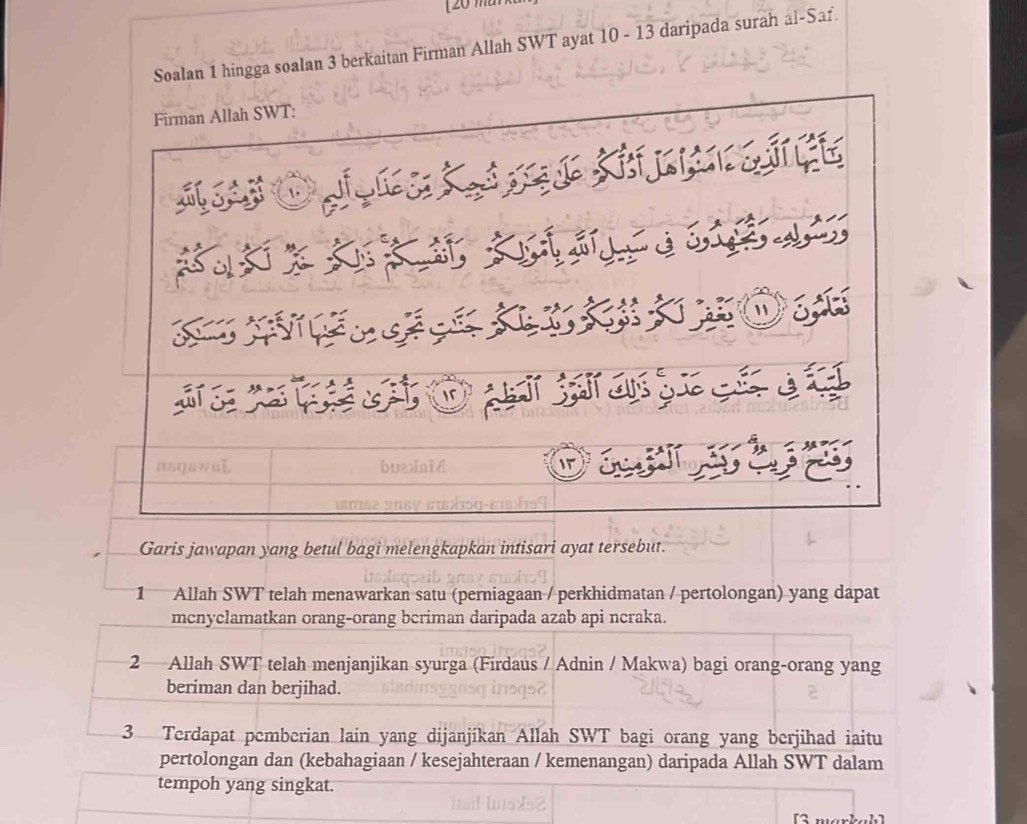 20 m
Soalan 1 hingga soalan 3 berkaitan Firman Allah SWT ayat 10 - 13 daripada surah al-Saf. 
Garis jawapan yang betul bagi melengkapkan intisari ayat tersebut. 
1 Allah SWT telah menawarkan satu (perniagaan / perkhidmatan / pertolongan) yang dapat 
mcnyclamatkan orang-orang bcriman daripada azab api ncraka. 
2 Allah SWT telah menjanjikan syurga (Firdaus / Adnin / Makwa) bagi orang-orang yang 
beriman dan berjihad. 
3 Terdapat pemberian lain yang dijanjikan Allah SWT bagi orang yang berjihad iaitu 
pertolongan dan (kebahagiaan / kesejahteraan / kemenangan) daripada Allah SWT dalam 
tempoh yang singkat.