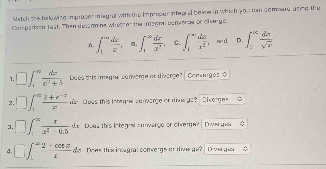 Match the following improper integral with the improper integral below in which you can compare using the
Comparison Test. Then determine whether the integral converge or diverge.
A. ∈t _1^((∈fty)frac dx)x, B. ∈t _1^((∈fty)frac dx)x^2, C. ∈t _1^((∈fty)frac dx)x^3 , and D. ∈t _1^((∈fty)frac dx)sqrt(x)
1. □ ∈t _1^((∈fty)frac dx)x^2+5 Does this integral converge or diverge? Converges ◇
2. □ ∈t _1^((∈fty)frac 2+e^-x)xdx Does this integral converge or diverge? Diverges
3. □ ∈t _1^((∈fty)frac x)x^2-0.5 d x Does this integral converge or diverge? Diverges
4. □ ∈t _1^((∈fty)frac 2+cos x)x t x Does this integral converge or diverge? Diverges