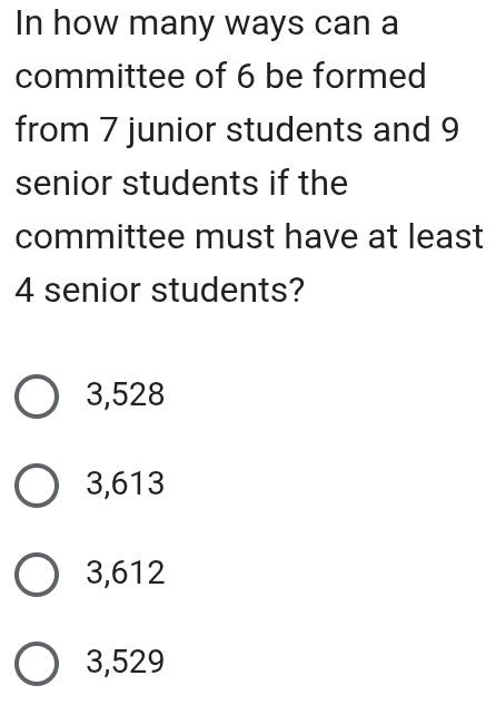 In how many ways can a
committee of 6 be formed
from 7 junior students and 9
senior students if the
committee must have at least
4 senior students?
3,528
3,613
3,612
3,529