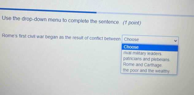 Use the drop-down menu to complete the sentence. (1 point)
Rome's first civil war began as the result of conflict between Choose
Choose
rival military leaders.
patricians and plebeians.
Rome and Carthage.
the poor and the wealthy.