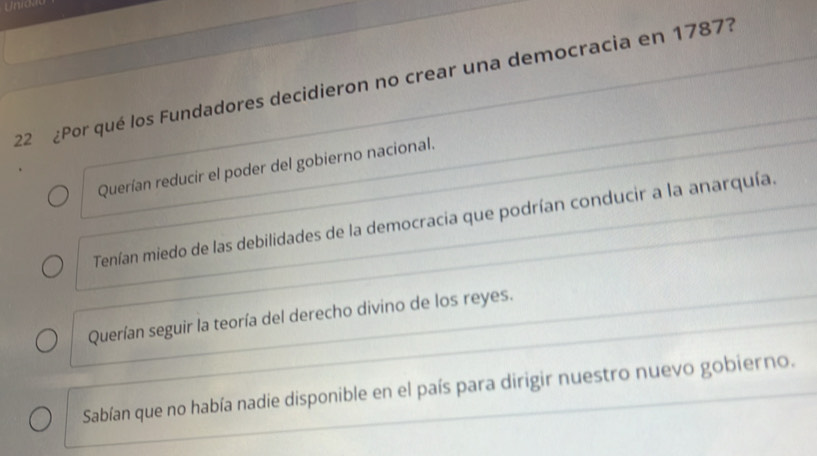 Unrok
22 ¿Por qué los Fundadores decidieron no crear una democracia en 1787?
Querían reducir el poder del gobierno nacional.
Tenían miedo de las debilidades de la democracia que podrían conducir a la anarquía.
Querían seguir la teoría del derecho divino de los reyes.
Sabían que no había nadie disponible en el país para dirigir nuestro nuevo gobierno.