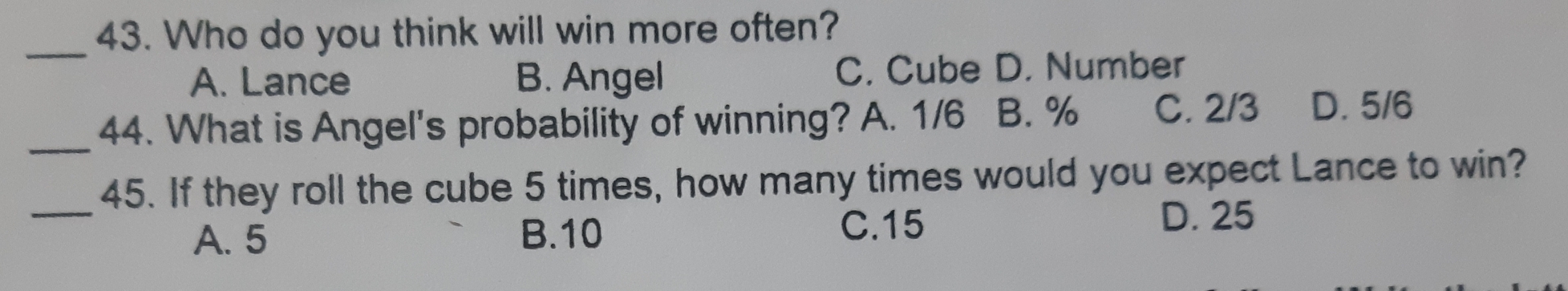 Who do you think will win more often?
A. Lance B. Angel C. Cube D. Number
_44. What is Angel's probability of winning? A. 1/6 B. % C. 2/3 D. 5/6
_45. If they roll the cube 5 times, how many times would you expect Lance to win?
A. 5 B. 10 C. 15
D. 25