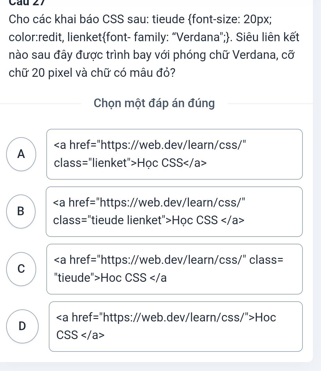 Cho các khai báo CSS sau: tieude font-size: 20px;
color:redit, lienketfont- family: "Verdana";. Siêu liên kết
nào sau đây được trình bay với phóng chữ Verdana, cỡ
chữ 20 pixel và chữ có mâu đỏ?
Chọn một đáp án đúng
"https://web.dev/learn/css/"
A
class="lienket">Học CSS
"https://web.dev/learn/css/"
B
class="tieude lienket">Học CSS
Hoc CSS
href="https://web.dev/learn/css/">Hoc
D
( SS