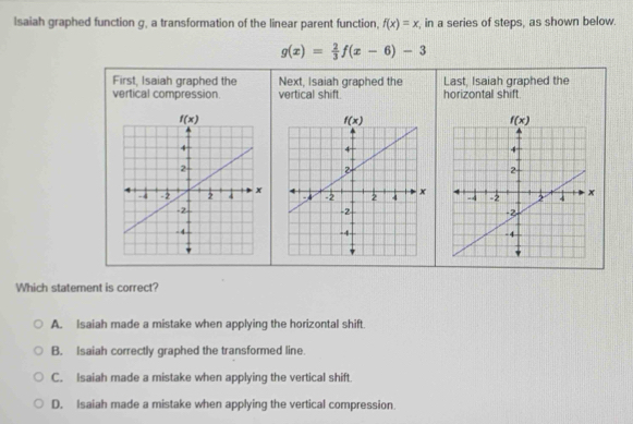 Isaiah graphed function g, a transformation of the linear parent function, f(x)=x , in a series of steps, as shown below.
g(x)= 2/3 f(x-6)-3
First, Isaiah graphed the Next, Isaiah graphed the Last, Isaiah graphed the
vertical compression. vertical shift. horizontal shift.
Which statement is correct?
A. Isaiah made a mistake when applying the horizontal shift.
B. Isaiah correctly graphed the transformed line.
C. Isaiah made a mistake when applying the vertical shift.
D. Isaiah made a mistake when applying the vertical compression