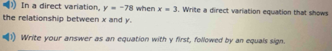 In a direct variation, y=-78 when x=3. Write a direct variation equation that shows 
the relationship between x and y. 
Write your answer as an equation with y first, followed by an equals sign.