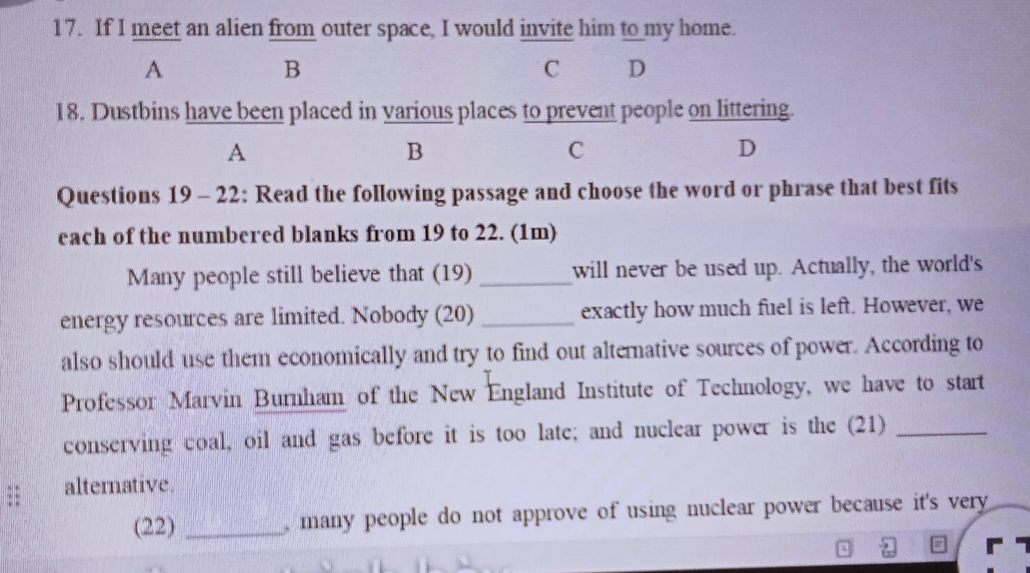 If I meet an alien from outer space, I would invite him to my home. 
A 
B 
C D 
18. Dustbins have been placed in various places to prevent people on littering. 
A 
B 
C 
D 
Questions 19 - 22: Read the following passage and choose the word or phrase that best fits 
each of the numbered blanks from 19 to 22. (1m) 
Many people still believe that (19) _will never be used up. Actually, the world's 
energy resources are limited. Nobody (20) _exactly how much fuel is left. However, we 
also should use them economically and try to find out alternative sources of power. According to 
Professor Marvin Burnham of the New England Institute of Technology, we have to start 
conserving coal, oil and gas before it is too late; and nuclear power is the (21)_ 
alternative 
(22) _, many people do not approve of using nuclear power because it's very