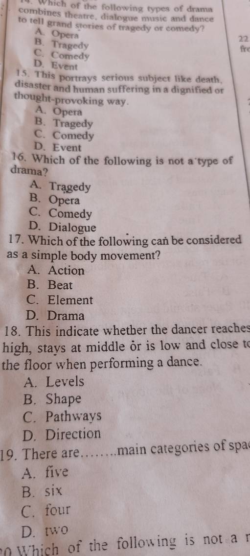 Which of the following types of drama
combines theatre, dialogue music and dance
to tell grand stories of tragedy or comedy?
A. Opera
22
B. Tragedy
fro
C. Comedy
D. Event
15. This portrays serious subject like death.
disaster and human suffering in a dignified or
thought-provoking way.
A. Opera
B. Tragedy
C. Comedy
D. Event
16. Which of the following is not a’type of
drama?
A. Tragedy
B. Opera
C. Comedy
D. Dialogue
1 7. Which of the following can be considered
as a simple body movement?
A. Action
B. Beat
C. Element
D. Drama
18. This indicate whether the dancer reaches
high, stays at middle or is low and close to
the floor when performing a dance.
A. Levels
B. Shape
C. Pathways
D. Direction
19. There are……main categories of spac
A. five
B. six
C. four
D. two
0 Which of the following is not a r