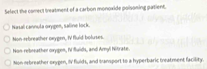 Select the correct treatment of a carbon monoxide poisoning patient.
Nasal cannula oxygen, saline lock.
Non-rebreather oxygen, IV fluid boluses.
Non-rebreather oxygen, IV fluids, and Amyl Nitrate.
Non-rebreather oxygen, IV fluids, and transport to a hyperbaric treatment facility.