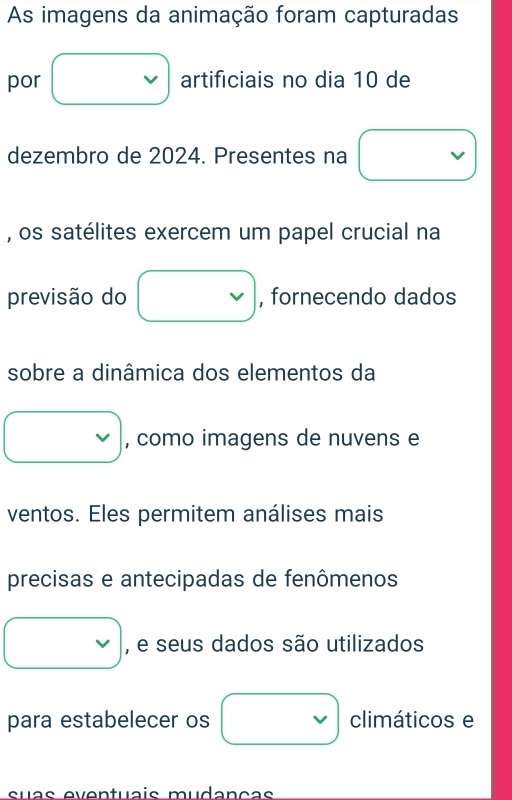 As imagens da animação foram capturadas 
por □ artificiais no dia 10 de 
dezembro de 2024. Presentes na □ 
, os satélites exercem um papel crucial na 
previsão do □ , fornecendo dados 
sobre a dinâmica dos elementos da 
□ , como imagens de nuvens e 
ventos. Eles permitem análises mais 
precisas e antecipadas de fenômenos 
□ , e seus dados são utilizados 
para estabelecer os □ climáticos e 
suas eventuçis mudançãs