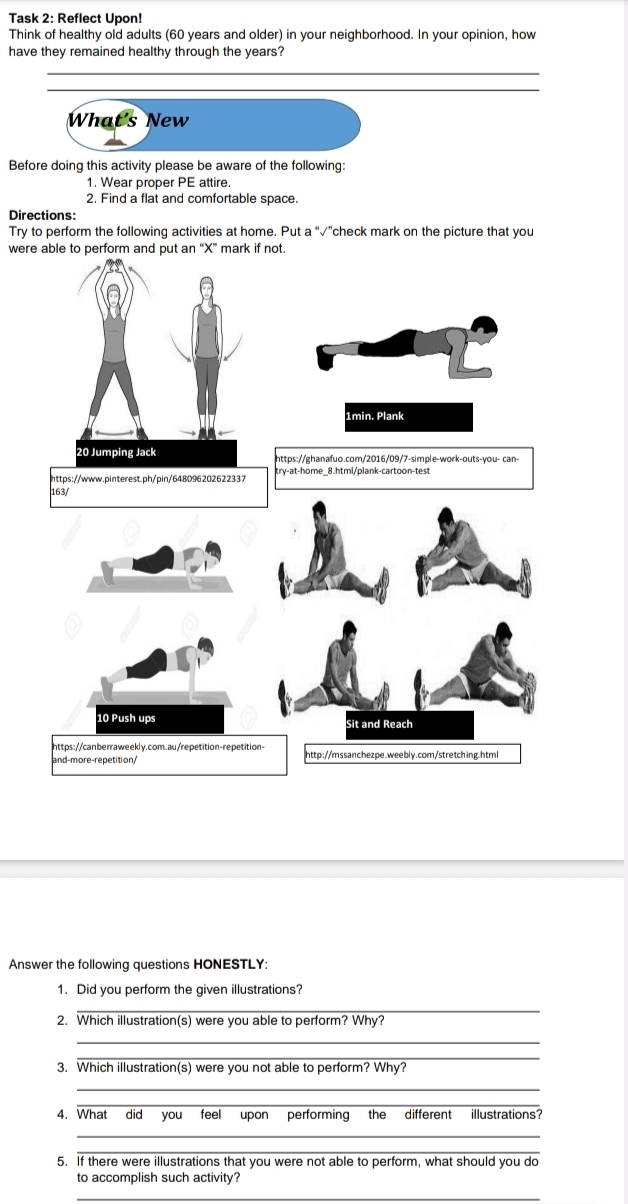 Task 2: Reflect Upon! 
Think of healthy old adults (60 years and older) in your neighborhood. In your opinion, how 
have they remained healthy through the years? 
_ 
_ 
What's New 
Before doing this activity please be aware of the following: 
1. Wear proper PE attire. 
2. Find a flat and comfortable space. 
Directions: 
Try to perform the following activities at home. Put a “√”check mark on the picture that you 
were able to perform and put an “X” mark if not. 
1min. Plank 
https://ghanafuo.com/2016/09/7-simple-work-outs-you- can- 
https://www.pinterest.ph/pin/648096202622337 try-at-home_8.html/plank-cartoon-test 
163/ 
10 Push ups 
Sit and Reach 
https://canberraweekly.com.au/repetition-repetition- 
and-more-repetition/ http://mssanchezpe.weeblv.com/stretching.htm 
Answer the following questions HONESTLY: 
1. Did you perform the given illustrations? 
_ 
2. Which illustration(s) were you able to perform? Why? 
_ 
_ 
3. Which illustration(s) were you not able to perform? Why? 
_ 
_ 
4. What did you feel upon performing the different illustrations? 
_ 
_ 
5. If there were illustrations that you were not able to perform, what should you do 
to accomplish such activity? 
_