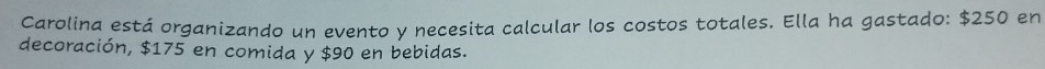 Carolina está organizando un evento y necesita calcular los costos totales. Ella ha gastado: $250 en 
decoración, $175 en comida y $90 en bebidas.