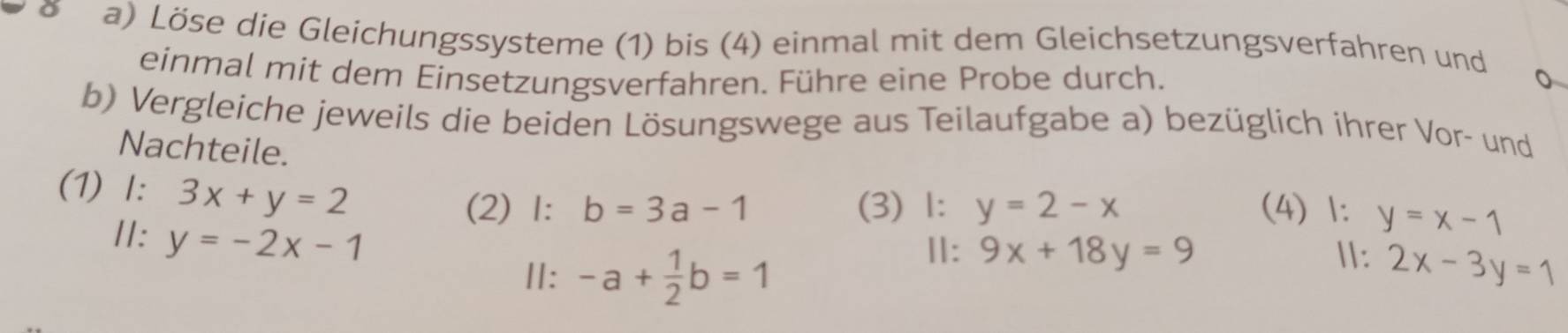 Löse die Gleichungssysteme (1) bis (4) einmal mit dem Gleichsetzungsverfahren und 
einmal mit dem Einsetzungsverfahren. Führe eine Probe durch. 
b) Vergleiche jeweils die beiden Lösungswege aus Teilaufgabe a) bezüglich ihrer Vor- und 
Nachteile. 
(1) I: 3x+y=2 (4) 1: y=x-1
(2) 1: b=3a-1 (3) 1: y=2-x
II: y=-2x-1
Ⅱ: -a+ 1/2 b=1
Ⅱ: 9x+18y=9 Ⅱ: 2x-3y=1