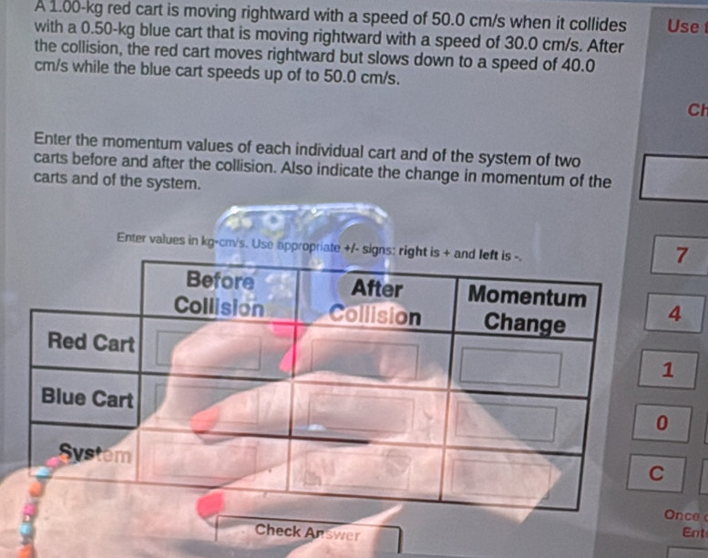 A 1.00-kg red cart is moving rightward with a speed of 50.0 cm/s when it collides Use 
with a 0.50-kg blue cart that is moving rightward with a speed of 30.0 cm/s. After 
the collision, the red cart moves rightward but slows down to a speed of 40.0
cm/s while the blue cart speeds up of to 50.0 cm/s. 
Cl 
Enter the momentum values of each individual cart and of the system of two 
carts before and after the collision. Also indicate the change in momentum of the 
carts and of the system. 
Enter values in kg-c
7
4
nce 
Check Answer Ent