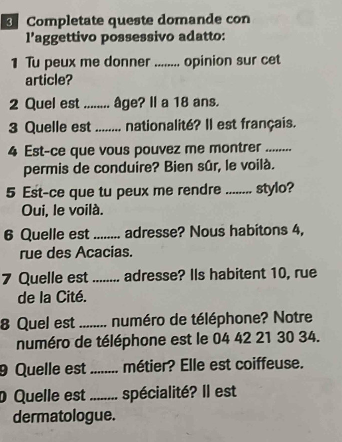 Completate queste domande con 
l’aggettivo possessivo adatto: 
1 Tu peux me donner ........ opinion sur cet 
article? 
2 Quel est ........ âge? Il a 18 ans. 
3 Quelle est ........ nationalité? Il est français. 
4 Est-ce que vous pouvez me montrer_ 
permis de conduire? Bien sûr, le voilà. 
5 Est-ce que tu peux me rendre ........ stylo? 
Oui, le voilà. 
6 Quelle est_ adresse? Nous habitons 4, 
rue des Acacias. 
7 Quelle est ._ ........ adresse? Ils habitent 10, rue 
de la Cité. 
8 Quel est _numéro de téléphone? Notre 
numéro de téléphone est le 04 42 21 30 34. 
9 Quelle est_ métier? Elle est coiffeuse. 
Quelle est_ spécialité? Il est 
dermatologue.