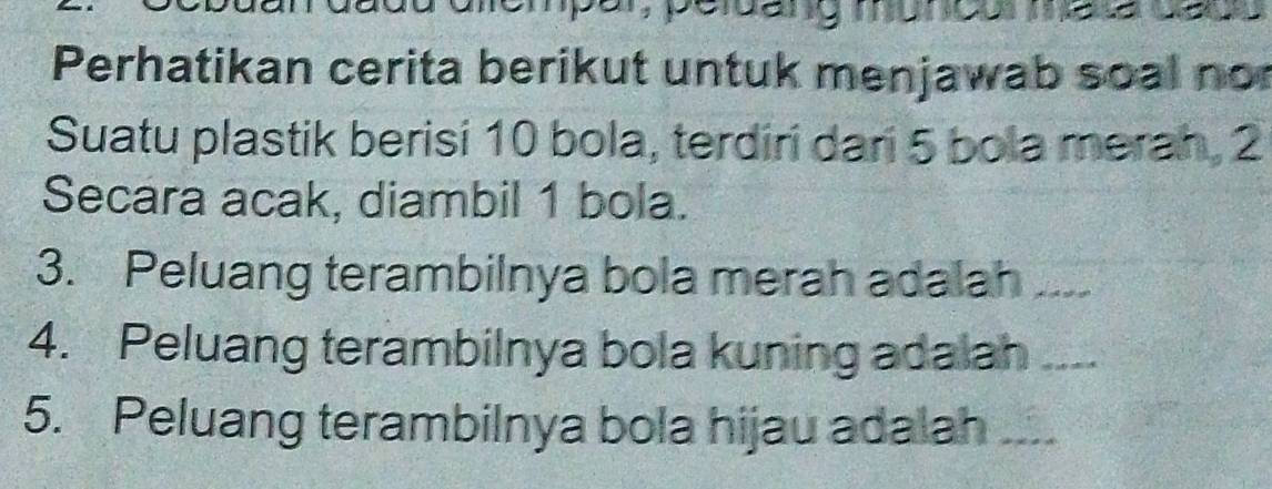 mempar, peldang muncos mesa cc 
Perhatikan cerita berikut untuk menjawab soal no 
Suatu plastik berisi 10 bola, terdiri dari 5 bola merah, 2
Secara acak, diambil 1 bola. 
3. Peluang terambilnya bola merah adalah_ 
4. Peluang terambilnya bola kuning adalah_ 
5. Peluang terambilnya bola hijau adalah_