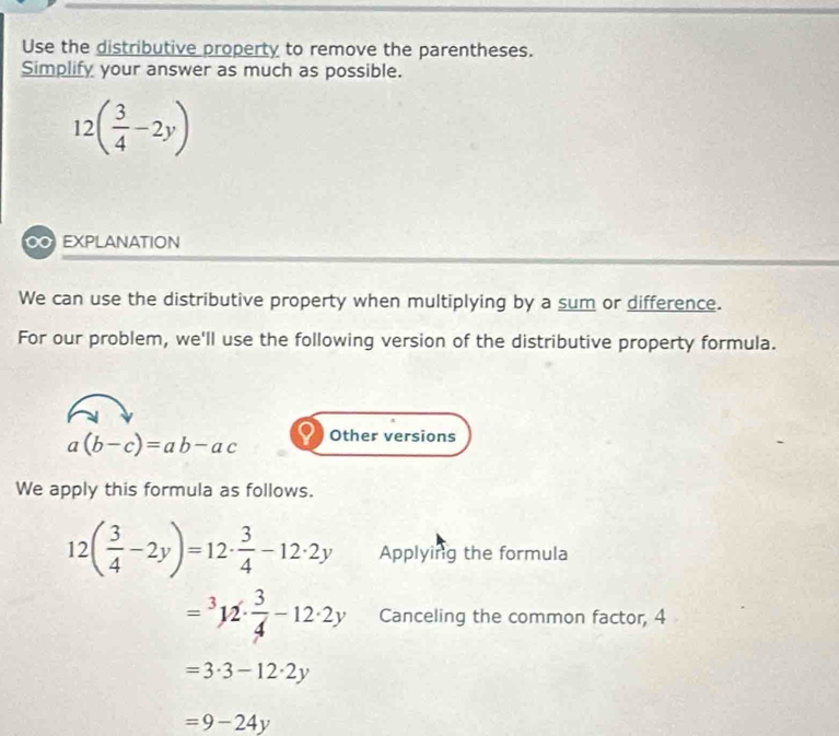 Use the distributive property to remove the parentheses. 
Simplify your answer as much as possible.
12( 3/4 -2y)
∞ EXPLANATION 
We can use the distributive property when multiplying by a sum or difference. 
For our problem, we'll use the following version of the distributive property formula.
a(b-c)=ab-ac Other versions 
We apply this formula as follows.
12( 3/4 -2y)=12·  3/4 -12· 2y Applying the formula
=3122·  3/4 -12· 2y Canceling the common factor, 4
=3· 3-12· 2y
=9-24y