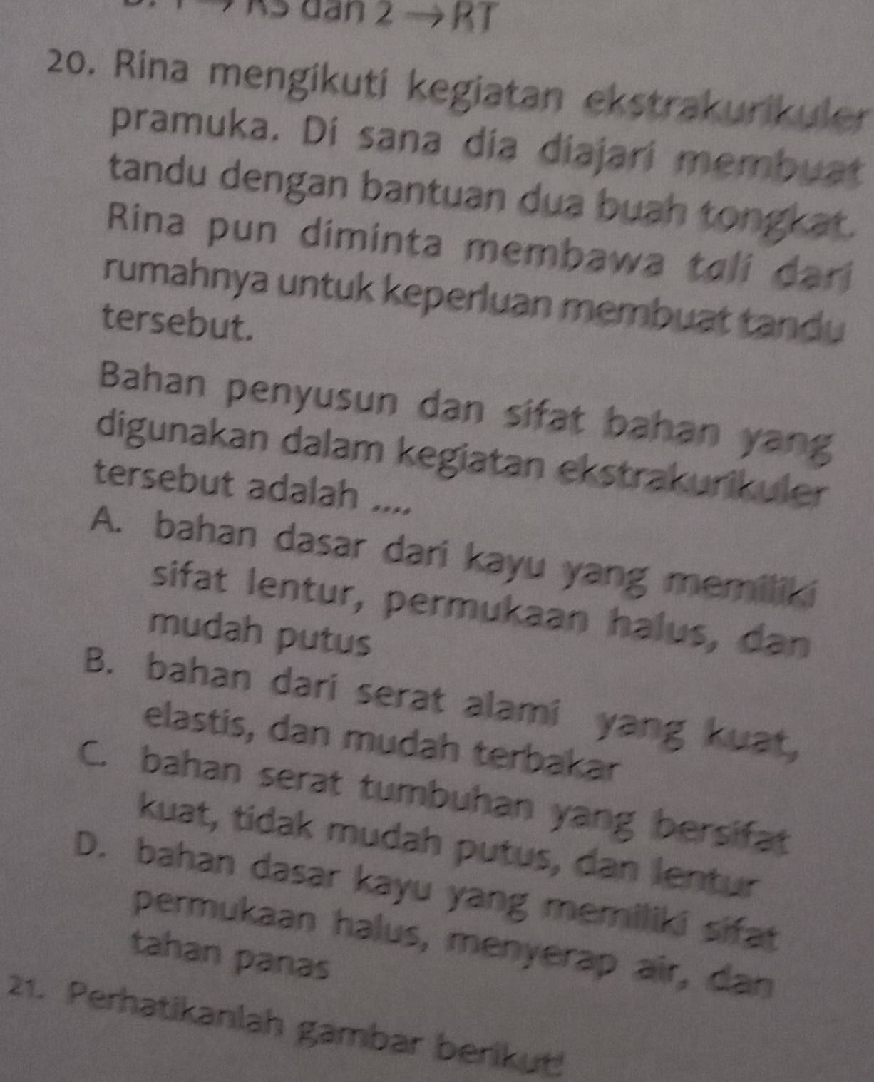 As dan 2 → RT
20. Rina mengikuti kegiatan ekstrakurikuler
pramuka. Di sana día diajari membuat
tandu dengan bantuan dua buah tongkat.
Rina pun diminta membawa tali dari
rumahnya untuk keperluan membuat tandu
tersebut.
Bahan penyusun dan sifat bahan yang
digunakan dalam kegiatan ekstrakurikuler
tersebut adalah ....
A. bahan dasar dari kayu yang memiliki
sifat lentur, permukaan halus, dan
mudah putus
B. bahan dari serat alami yang kuat,
elastis, dan mudah terbakar
C. bahan serat tumbuhan yang bersifat
kuat, tidak mudah putus, dan lentur
D. bahan dasar kayu yang memiliki sifat
permukaan halus, menyerap air, dan
tahan panas
21. Perhatikanlah gambar berikut!