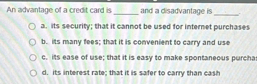 An advantage of a credit card is _and a disadvantage is_
a. its security; that it cannot be used for internet purchases
b. its many fees; that it is convenient to carry and use
c. its ease of use; that it is easy to make spontaneous purcha:
d. its interest rate; that it is safer to carry than cash