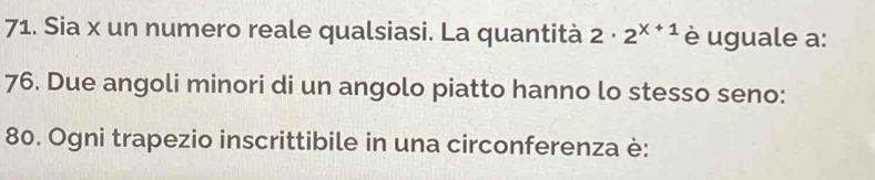 Sia x un numero reale qualsiasi. La quantità 2· 2^(x+1) è uguale a: 
76. Due angoli minori di un angolo piatto hanno lo stesso seno: 
80. Ogni trapezio inscrittibile in una circonferenza è: