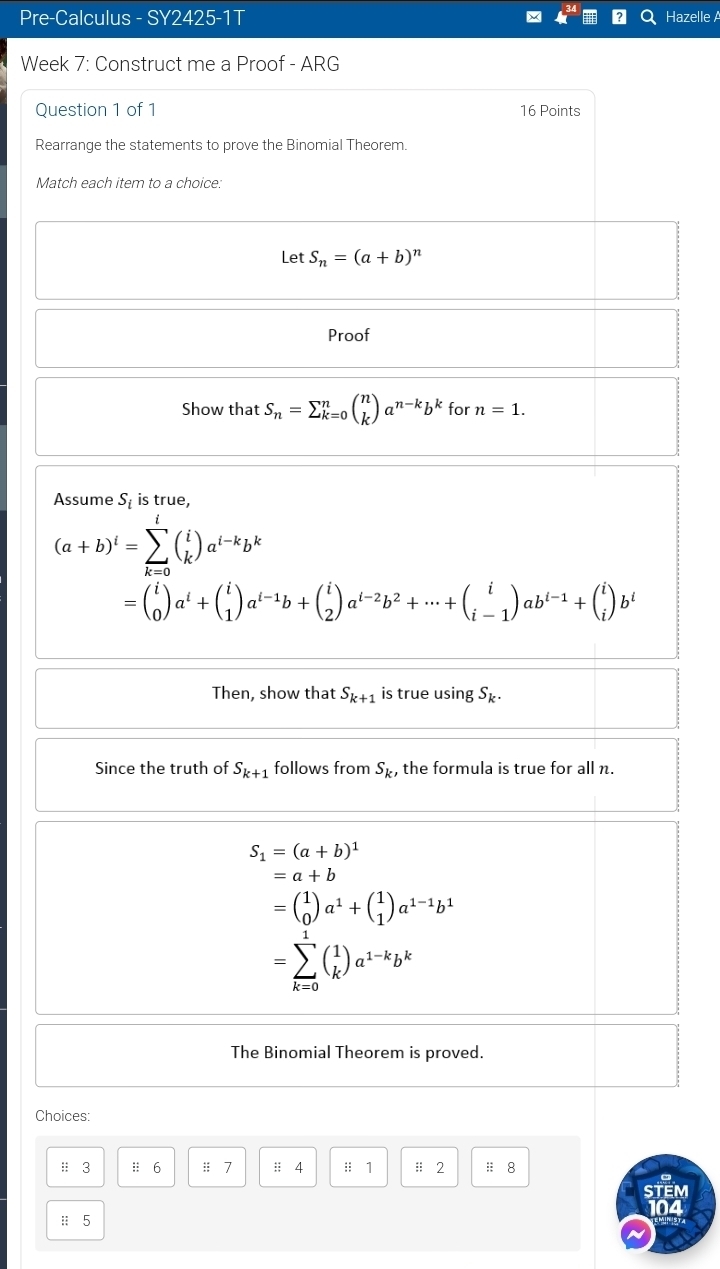 Pre-Calculus - SY2425-1T Hazelle A 
Week 7: Construct me a Proof - ARG 
Question 1 of 1 16 Points 
Rearrange the statements to prove the Binomial Theorem. 
Match each item to a choice: 
Let S_n=(a+b)^n
Proof 
Show that S_n=sumlimits _(k=0)^nbeginpmatrix n kendpmatrix a^(n-k)b^k for n=1. 
Assume S_i is true,
(a+b)^i=sumlimits _(k=0)^l(_k^(i)a^l-k)b^k
=beginpmatrix i 0endpmatrix a^i+beginpmatrix i 1endpmatrix a^(i-1)b+beginpmatrix i 2endpmatrix a^(i-2)b^2+·s +beginpmatrix i i-1endpmatrix ab^(i-1)+beginpmatrix i iendpmatrix b^i
Then, show that S_k+1 is true using S_k. 
Since the truth of S_k+1 follows from S_k , the formula is true for all n.
S_1=(a+b)^1
=a+b
=beginpmatrix 1 0endpmatrix a^1+beginpmatrix 1 1endpmatrix a^(1-1)b^1
=sumlimits _(k=0)^1(_k^(1)a^1-k)b^k
The Binomial Theorem is proved. 
Choices: 
# 3 :: 6 # 7 : 4 :: 1 # 2 : 8 
STEM 
: 5