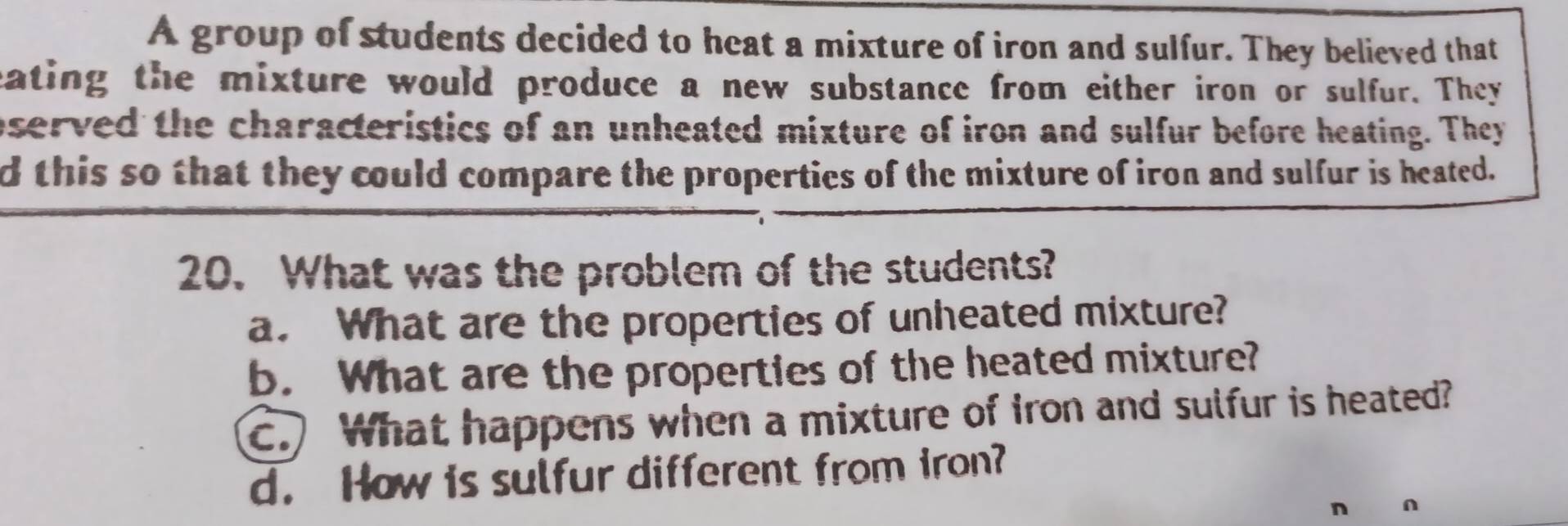 A group of students decided to heat a mixture of iron and sulfur. They believed that
eating the mixture would produce a new substance from either iron or sulfur. They
oserved the characteristics of an unheated mixture of iron and sulfur before heating. They
d this so that they could compare the properties of the mixture of iron and sulfur is heated.
20. What was the problem of the students?
a. What are the properties of unheated mixture?
b. What are the properties of the heated mixture?
c. What happens when a mixture of Iron and sulfur is heated?
d. How is sulfur different from iron?