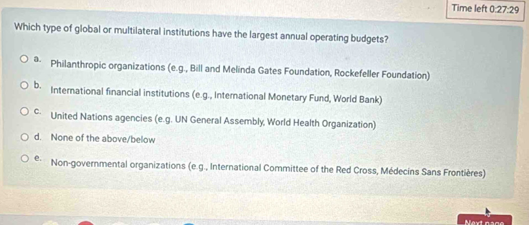 Time left 0:27:29 
Which type of global or multilateral institutions have the largest annual operating budgets?
ª Philanthropic organizations (e.g., Bill and Melinda Gates Foundation, Rockefeller Foundation)
b. International financial institutions (e.g., International Monetary Fund, World Bank)
c United Nations agencies (e.g. UN General Assembly, World Health Organization)
d. None of the above/below
e. Non-governmental organizations (e.g., International Committee of the Red Cross, Médecins Sans Frontières)
Next nage