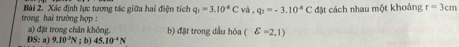 Xác định lực tương tác giữa hai điện tích q_1=3.10^(-8)C và , q_2=-3.10^(-8)C đặt cách nhau một khoảng r=3cm
trong hai trường hợp : 
a) đặt trong chân không. b) đặt trong dầu hỏa (varepsilon =2,1)
ĐS: a) 9.10^(-3)N; b) 45.10^(-4)N