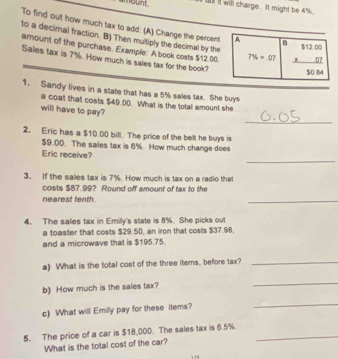 ambunt. 
tay it will charge. It might be 4%. 
To find out how much tax to add: (A) Change the percent A B beginarrayr $12.00 * 07 hline endarray
to a decimal fraction. B) Then multiply the decimal by the 
amount of the purchase. Example: A book costs $12.00. 7% =07
Sales tax is 7%. How much is sales tax for the book?
$0.84
1. Sandy lives in a state that has a 5% sales tax. She buys 
a coat that costs $49.00. What is the total amount she 
will have to pay? 
_ 
2. Eric has a $10.00 bill. The price of the belt he buys is
$9.00. The sales tax is 6%. How much change does 
_ 
Eric receive? 
3. If the sales tax is 7%. How much is tax on a radio that 
costs $67.99? Round off amount of tax to the 
nearest tenth. 
_ 
4. The sales tax in Emily's state is 8%. She picks out 
a toaster that costs $29.50, an iron that costs $37.98, 
and a microwave that is $195.75. 
a) What is the total cost of the three items, before tax?_ 
b) How much is the sales tax? 
_ 
c) What will Emily pay for these items? 
_ 
5. The price of a car is $18,000. The sales tax is 6.5%._ 
What is the total cost of the car?
129