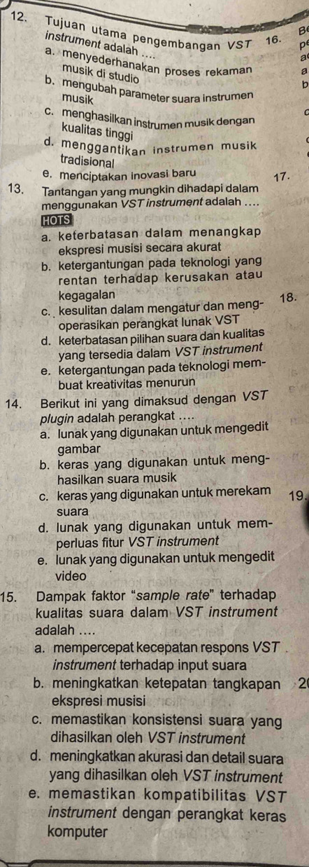 Tujuan utama pengembangan VST 16.
B
pe
instrument adalah .... b
a
a. menyederhanakan proses rekaman a
musik di studio
b. mengubah parameter suara instrumen
musik
c.menghasilkan instrumen musik dengan
kualitas tinggi
d. menggantikan instrumen musik
tradisional
e. menciptakan inovasi baru 17.
13. Tantangan yang mungkin dihadapi dalam
menggunakan VST instrument adalah ....
HOTS
a. keterbatasan dalam menangkap
ekspresi musisi secara akurat
b. ketergantungan pada teknologi yang
rentan terhadap kerusakan atau
kegagalan
c.  kesulitan dalam mengatur dan meng- 18.
operasikan perangkat lunak VST
d. keterbatasan pilihan suara dan kualitas
yang tersedia dalam VST instrument
e. ketergantungan pada teknologi mem-
buat kreativitas menurun
14. Berikut ini yang dimaksud dengan VST
plugin adalah perangkat ....
a. lunak yang digunakan untuk mengedit
gambar
b. keras yang digunakan untuk meng-
hasilkan suara musik
c. keras yang digunakan untuk merekam 19.
suara
d. lunak yang digunakan untuk mem-
perluas fitur VST instrument
e. lunak yang digunakan untuk mengedit
video
15. Dampak faktor “sample rate” terhadap
kualitas suara dalam VST instrument
adalah ....
a. mempercepat kecepatan respons VST
instrument terhadap input suara
b. meningkatkan ketepatan tangkapan 2(
ekspresi musisi
c. memastikan konsistensi suara yang
dihasilkan oleh VST instrument
d. meningkatkan akurasi dan detail suara
yang dihasilkan oleh VST instrument
e. memastikan kompatibilitas VST
instrument dengan perangkat keras
komputer