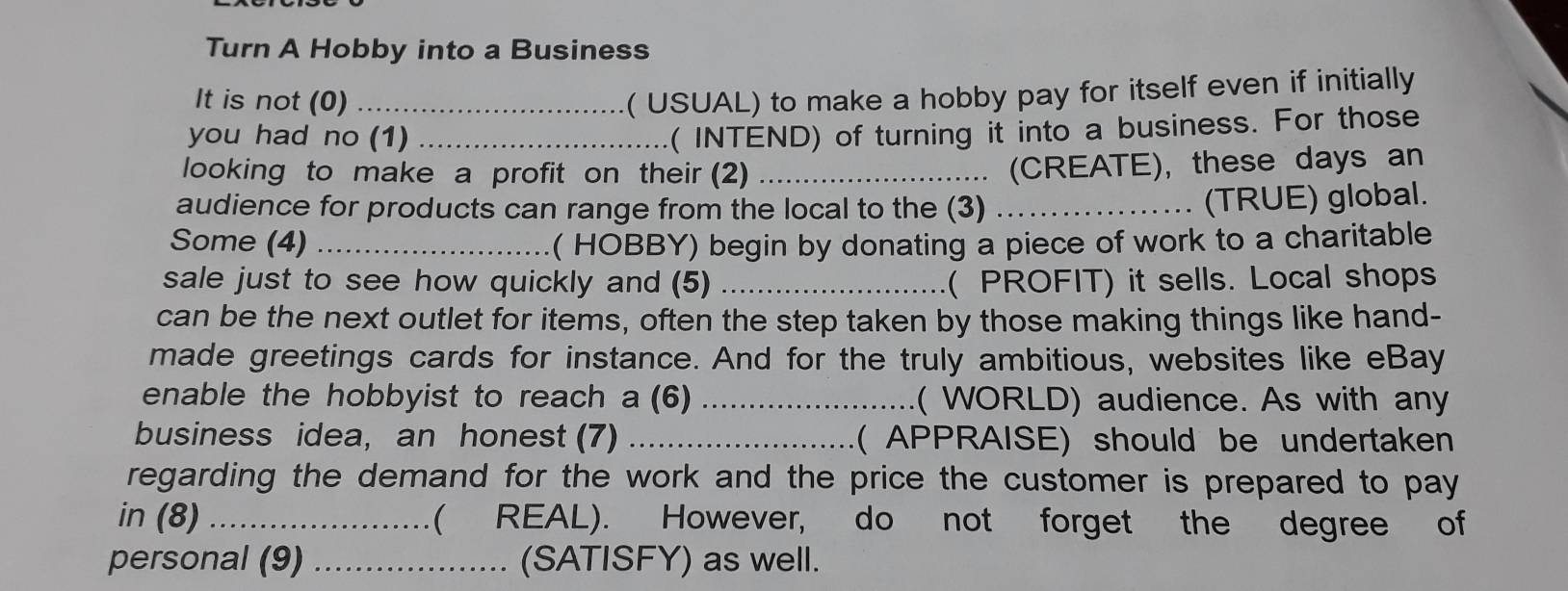 Turn A Hobby into a Business 
It is not (0)_ 
( USUAL) to make a hobby pay for itself even if initially 
you had no (1)_ 
( INTEND) of turning it into a business. For those 
looking to make a profit on their (2)_ 
(CREATE), these days an 
audience for products can range from the local to the (3)_ 
(TRUE) global. 
Some (4) _( HOBBY) begin by donating a piece of work to a charitable 
sale just to see how quickly and (5) _( PROFIT) it sells. Local shops 
can be the next outlet for items, often the step taken by those making things like hand- 
made greetings cards for instance. And for the truly ambitious, websites like eBay 
enable the hobbyist to reach a (6) _( WORLD) audience. As with any 
business idea, an honest (7) _( APPRAISE) should be undertaken 
regarding the demand for the work and the price the customer is prepared to pay 
in (8) ._ ( REAL). However, do not forget the degree of 
personal (9) _(SATISFY) as well.