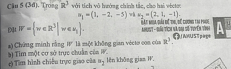 (3đ). Trong R^3 với tích vô hướng chính tắc, cho hai véctơ:
u_1=(1,-2,-5) và u_2=(2,1,-1). 
Đặt mùa giải đề thi, để cương tại page 
Đặt W= w∈ R^3|w∈ u_1. AhusT - Giải tích và đại số tuyến tính A 
a) Chứng minh rằng W là một không gian véctơ con của R^3. /AHUSTpage 
b) Tìm một cơ sở trực chuẩn của W. 
() Tìm hình chiếu trực giao của u_2 lên không gian W.