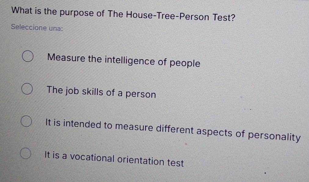 What is the purpose of The House-Tree-Person Test?
Seleccione una:
Measure the intelligence of people
The job skills of a person
It is intended to measure different aspects of personality
It is a vocational orientation test