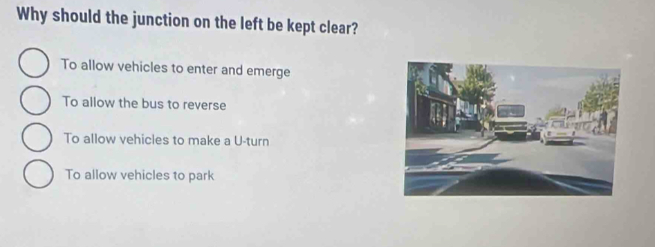 Why should the junction on the left be kept clear?
To allow vehicles to enter and emerge
To allow the bus to reverse
To allow vehicles to make a U-turn
To allow vehicles to park