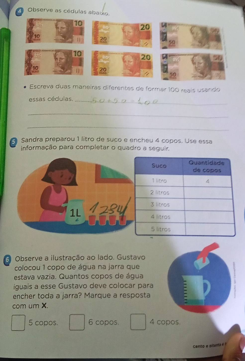 2a Observe as cédulas abaixo.
Escreva duas maneiras diferentes de formar 100 reais usando
essas cédulas._
_
_
Sandra preparou 1 litro de suco e encheu 4 copos. Use essa
informação para completar o quadro a seguir.
6 Observe a ilustração ao lado. Gustavo
colocou 1 copo de água na jarra que
estava vazía. Quantos copos de água
igüais a esse Gustavo deve colocar para
encher toda a jarra? Marque a resposta
com um X.
5 copos. 6 copos. 4 copos.
cento e oilent e