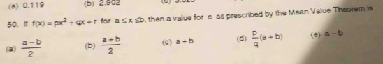 (a) 0.119 (b) 2.902 (C) D
50. If f(x)=px^2+qx+r for a≤ x≤ b , then a value for c as prescribed by the Mean Value Theorem is
(a)  (a-b)/2  (b)  (a+b)/2  (C) a+b (d)  p/q (a+b) (e) a-b