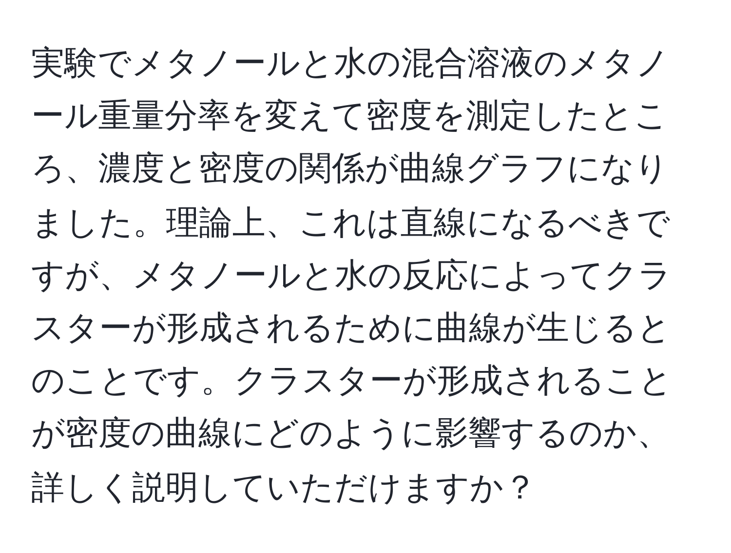 実験でメタノールと水の混合溶液のメタノール重量分率を変えて密度を測定したところ、濃度と密度の関係が曲線グラフになりました。理論上、これは直線になるべきですが、メタノールと水の反応によってクラスターが形成されるために曲線が生じるとのことです。クラスターが形成されることが密度の曲線にどのように影響するのか、詳しく説明していただけますか？