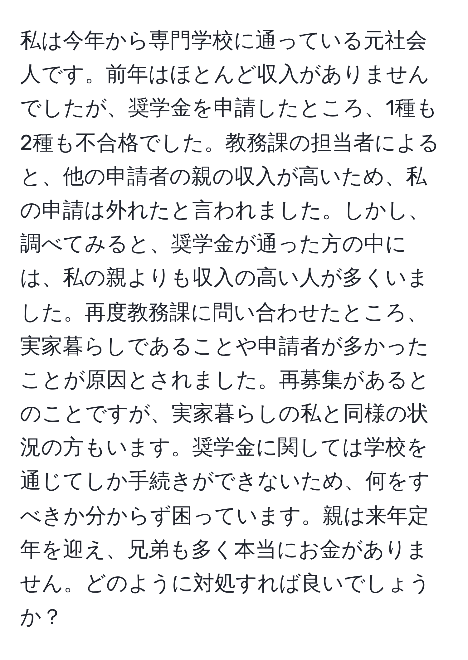 私は今年から専門学校に通っている元社会人です。前年はほとんど収入がありませんでしたが、奨学金を申請したところ、1種も2種も不合格でした。教務課の担当者によると、他の申請者の親の収入が高いため、私の申請は外れたと言われました。しかし、調べてみると、奨学金が通った方の中には、私の親よりも収入の高い人が多くいました。再度教務課に問い合わせたところ、実家暮らしであることや申請者が多かったことが原因とされました。再募集があるとのことですが、実家暮らしの私と同様の状況の方もいます。奨学金に関しては学校を通じてしか手続きができないため、何をすべきか分からず困っています。親は来年定年を迎え、兄弟も多く本当にお金がありません。どのように対処すれば良いでしょうか？