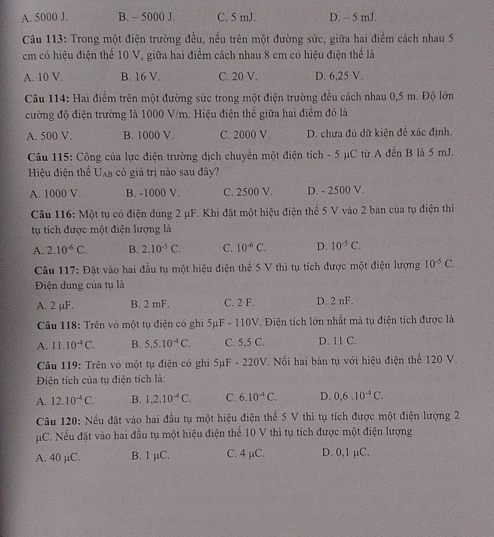 A. 5000 J. B.  5000 J. C. 5 mJ. D. -- 5 mJ.
Câu 113: Trong một điện trường đều, nếu trên một đường sức, giữa hai điểm cách nhau 5
cm có hiệu điện thể 10 V, giữa hai điểm cách nhau 8 cm có hiệu điện thế là
A. 10 V. B. 16 V. C. 20 V. D. 6,25 V.
Câu 114: Hai điểm trên một đường sức trong một điện trường đều cách nhau 0,5 m. Độ lớn
cường độ điện trường là 1000 V/m. Hiệu điện thế giữa hai điểm đó là
A. 500 V. B. 1000 V. C. 2000 V. D. chưa đủ dữ kiện đề xác định.
Câu 115: Công của lực điện trường dịch chuyền một điện tích - 5 μC từ A đến B là 5 mJ.
Hiệu điện thế U_AB có giá trị nào sau đây?
A. 1000 V. B. -1000 V. C. 2500 V. D. - 2500 V.
Câu 116: Một tụ có điện dung 2 μF. Khi đặt một hiệu điện thế 5 V vào 2 bản của tụ điện thì
tụ tích được một điện lượng là
A. 2.10^(-6)C. B. 2.10^(-5)C. C. 10^(-6)C. D. 10^(-5)C.
Câu 117: Đặt vào hai đầu tụ một hiệu điện thể 5 V thì tụ tích được một điện lượng 10^(-5)C.
Điện dung của tụ là
A. 2 µF. B. 2 mF. C. 2 F. D. 2 nF.
Câu 118: Trên vò một tụ điện có ghi 5μF - 110V 7. Điện tích lớn nhất mà tụ điện tích được là
A. 11.10^(-4)C. B. 5,5.10^(-4)C. C. 5,5 C. D. 11 C.
Câu 119: Trên vỏ một tụ điện có ghi 5μF - 220V. Nối hai bản tụ với hiệu điện thế 120 V.
Điện tích của tụ điện tích là:
A. 12.10^(-4)C. B. 1,2.10^(-4)C. C. 6.10^(-4)C. D. 0,6.10^(-4)C.
Câu 120: Nếu đặt vào hai đầu tụ một hiệu điện thế 5 V thì tụ tích được một điện lượng 2
μC. Nếu đặt vào hai đầu tụ một hiệu điện thế 10 V thì tụ tích được một điện lượng
A. 40 µC. B. 1 µC. C. 4 μC. D. 0,1 µC.