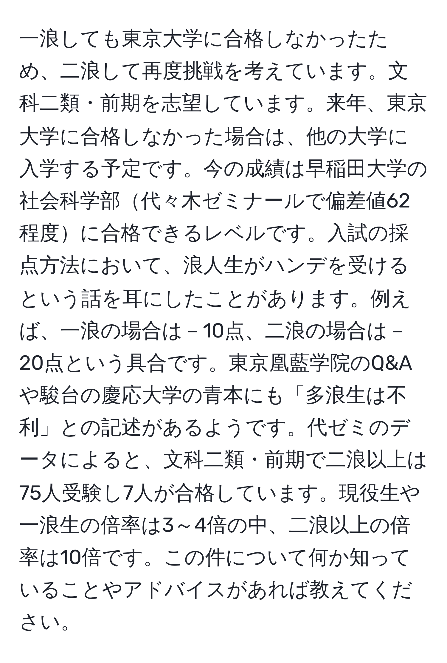 一浪しても東京大学に合格しなかったため、二浪して再度挑戦を考えています。文科二類・前期を志望しています。来年、東京大学に合格しなかった場合は、他の大学に入学する予定です。今の成績は早稲田大学の社会科学部代々木ゼミナールで偏差値62程度に合格できるレベルです。入試の採点方法において、浪人生がハンデを受けるという話を耳にしたことがあります。例えば、一浪の場合は－10点、二浪の場合は－20点という具合です。東京凰藍学院のQ&Aや駿台の慶応大学の青本にも「多浪生は不利」との記述があるようです。代ゼミのデータによると、文科二類・前期で二浪以上は75人受験し7人が合格しています。現役生や一浪生の倍率は3～4倍の中、二浪以上の倍率は10倍です。この件について何か知っていることやアドバイスがあれば教えてください。