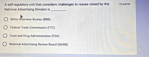 A self-regulatory unit that considers challenges to issues raised by the 10 points
National Advertising Division is_
Better Business Bureau (BBB)
Federal Trade Commission (FTC)
Food and Drug Administration (FDA)
National Advertising Review Board (NARB)