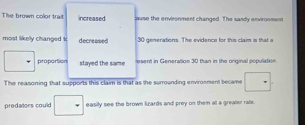 The brown color trait increased ause the environment changed. The sandy environment 
most likely changed to decreased 30 generations. The evidence for this claim is that a 
proportion stayed the same esent in Generation 30 than in the original population. 
The reasoning that supports this claim is that as the surrounding environment became 
predators could easily see the brown lizards and prey on them at a greater rate.