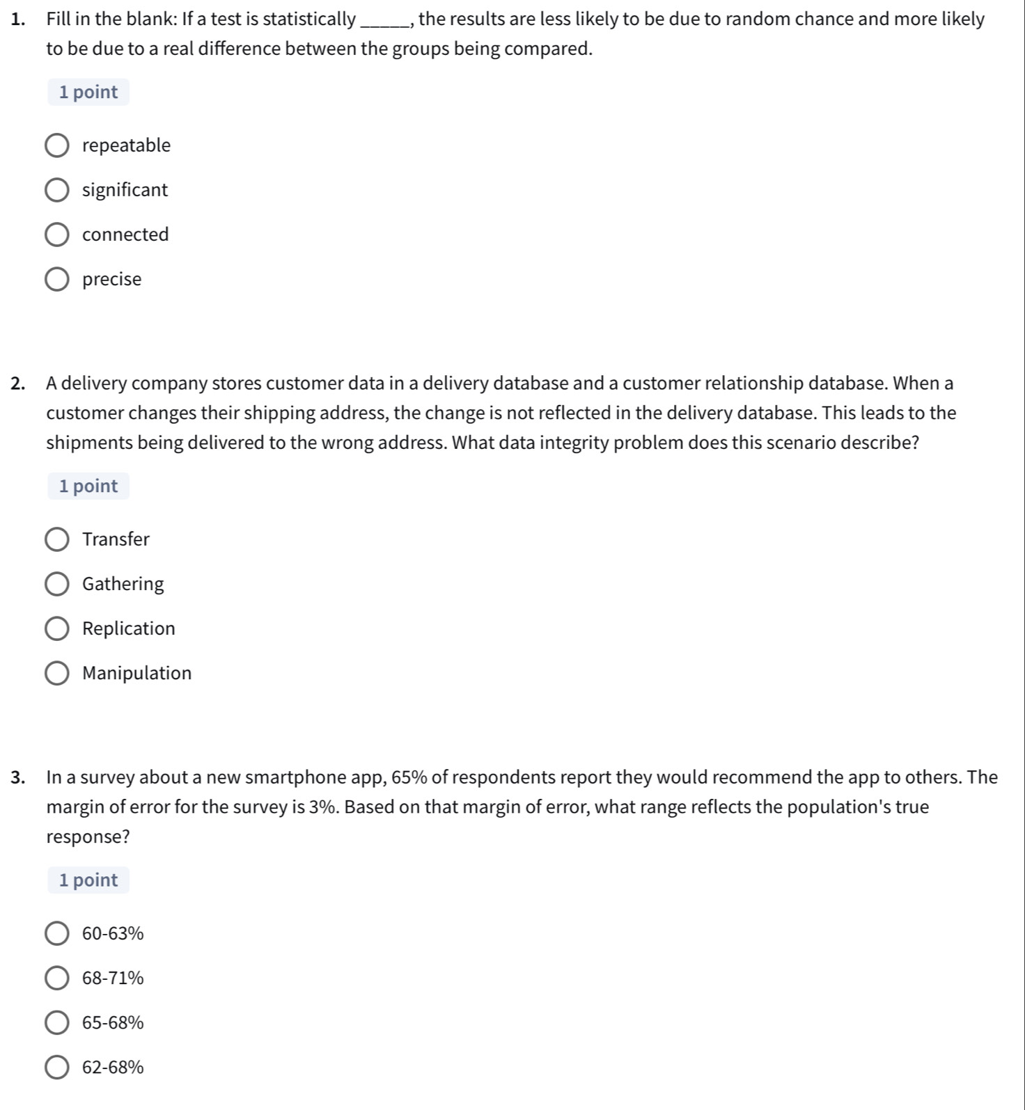 Fill in the blank: If a test is statistically _, the results are less likely to be due to random chance and more likely
to be due to a real difference between the groups being compared.
1 point
repeatable
significant
connected
precise
2. A delivery company stores customer data in a delivery database and a customer relationship database. When a
customer changes their shipping address, the change is not reflected in the delivery database. This leads to the
shipments being delivered to the wrong address. What data integrity problem does this scenario describe?
1 point
Transfer
Gathering
Replication
Manipulation
3. In a survey about a new smartphone app, 65% of respondents report they would recommend the app to others. The
margin of error for the survey is 3%. Based on that margin of error, what range reflects the population's true
response?
1 point
60-63%
68-71%
65-68%
62-68%