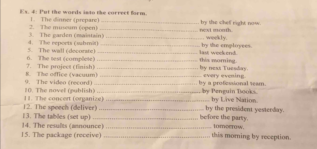 Ex. 4: Put the words into the correct form. 
1. The dinner (prepare) _by the chef right now. 
2. The museum (open) _next month. 
3. The garden (maintain) _weekly. 
4. The reports (submit) _by the employees. 
5. The wall (decorate) _last weekend. 
6. The test (complete) _this morning. 
7. The project (finish) _by next Tuesday. 
8. The office (vacuum) _every evening. 
9. The video (record) _by a professional team. 
10. The novel (publish) _by Penguin Books. 
11. The concert (organize) _by Live Nation. 
12. The speech (deliver) _by the president yesterday. 
13. The tables (set up) _before the party. 
14. The results (announce) _tomorrow. 
15. The package (receive) _this morning by reception.