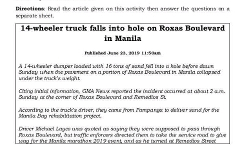 Directions: Read the article given on this activity then answer the questions on a 
separate sheet.
14 -wheeler truck falls into hole on Roxas Boulevard 
in Manila 
Published June 23, 2019 1 :1 50am 
A 14 -wheeler dumper loaded with 16 tons of sand fell into a hole before dawn 
Sunday when the pavement on a portion of Roxas Boulevard in Manila collapsed 
under the truck's weight. 
Citing initial information, GMA News reported the incident occurred at about 2 a.m. 
Sunday at the corner of Roxas Boulevard and Remedios St. 
According to the truck's driver, they came from Pampanga to deliver sand for the 
Manila Bay rehabilitation project. 
Driver Michael Layco was quoted as saying they were supposed to pass through 
Roxas Boulevard, but traffic enforcers directed them to take the service road to give 
way for the Manila marathon 2019 event, and as he turned at Remedios Street