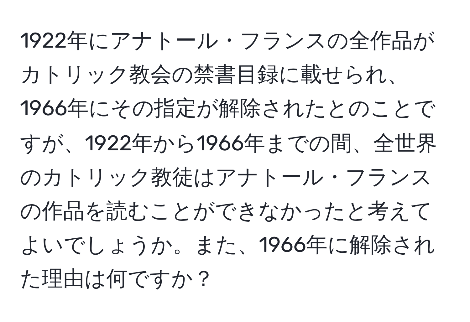 1922年にアナトール・フランスの全作品がカトリック教会の禁書目録に載せられ、1966年にその指定が解除されたとのことですが、1922年から1966年までの間、全世界のカトリック教徒はアナトール・フランスの作品を読むことができなかったと考えてよいでしょうか。また、1966年に解除された理由は何ですか？