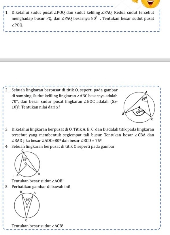 Diketahui sudut pusat ∠ POQ dan sudut keliling ∠ PAQ. Kedua sudut tersebut
menghadap busur PQ, dan ∠ PAQ besarnya 80°. Tentukan besar sudut pusat
∠ POQ.
2. Sebuah lingkaran berpusat di titik O, seperti pada gambar
di samping. Sudut keliling lingkaran ∠ ABC besarnya adalah
70° , dan besar sudur pusat lingkaran ∠ BOC adalah (5x-
10)^0.. Tentukan nilai dari x?
3. Diketahui lingkaran berpusat di O. Titik A, B, C, dan D adalah titik pada lingkaran
tersebut yang membentuk segiempat tali busur. Tentukan besar ∠ CBA dan
∠ BAD jika besar ∠ ADC=80° dan besar ∠ BCD=75°.
4. Sebuah lingkaran berpusat di titik O seperti pada gambar
Tentukan besar sudut ∠ AOB!
5. Perhatikan gambar di bawah ini!
Tentukan besar sudut ∠ ACB!