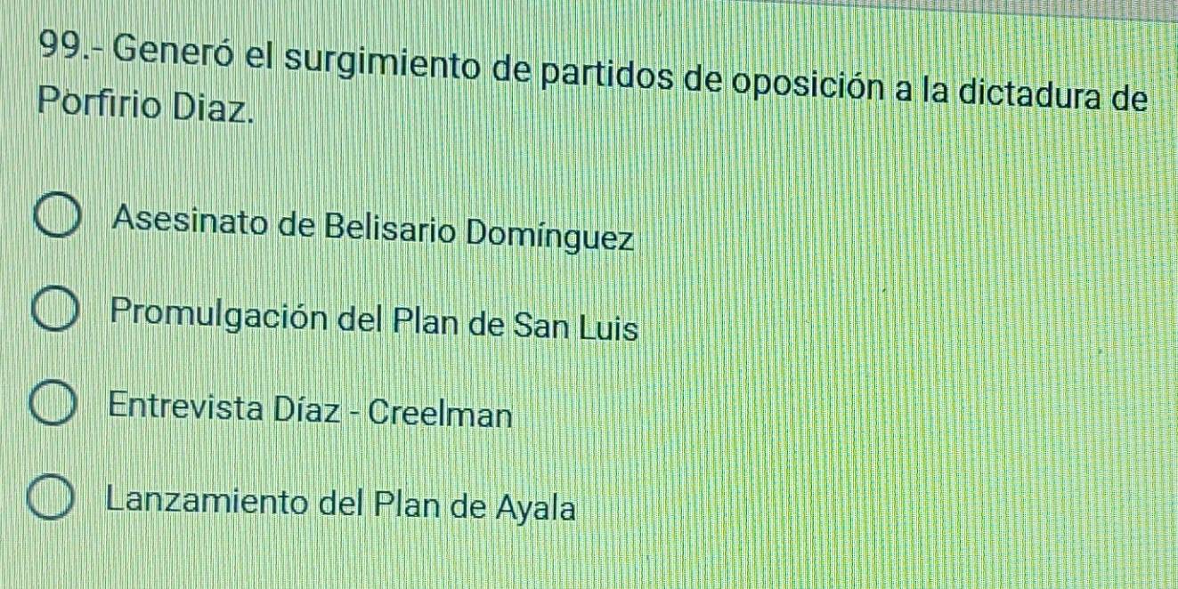 99.- Generó el surgimiento de partidos de oposición a la dictadura de
Porfirio Diaz.
Asesinato de Belisario Domínguez
Promulgación del Plan de San Luis
Entrevista Díaz - Creelman
Lanzamiento del Plan de Ayala