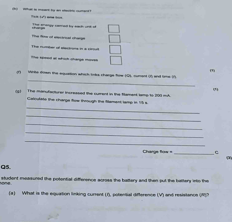What is meant by an electric current? 
Tick (√) one box. 
The energy carried by each unit of 
charge 
The flow of electrical charge 
The number of electrons in a circuit 
The speed at which charge moves 
(1) 
_ 
(f) Write down the equation which links charge flow (Q), current (/) and time (f). 
(1) 
(g) The manufacturer increased the current in the filament lamp to 200 mA. 
Calculate the charge flow through the filament lamp in 15 s. 
_ 
_ 
_ 
_ 
_ 
Charge flow = _C 
(3) 
Q5. 
student measured the potential difference across the battery and then put the battery into the 
one. 
(a) What is the equation linking current (/), potential difference (V) and resistance (R)?